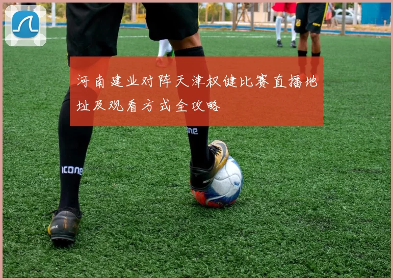 河南建业对阵天津权健比赛直播地址及观看方式全攻略
