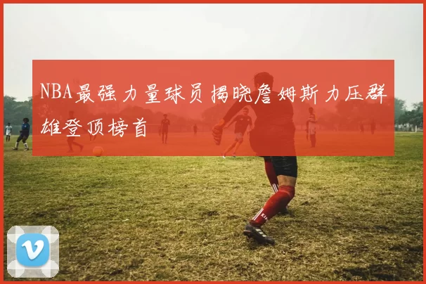 NBA最强力量球员揭晓詹姆斯力压群雄登顶榜首