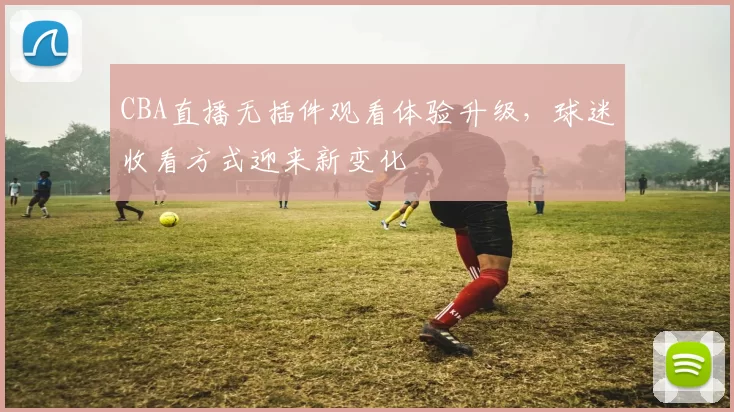 CBA直播无插件观看体验升级,球迷收看方式迎来新变化