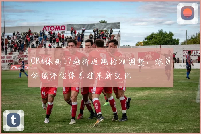 CBA体测17趟折返跑标准调整,球员体能评估体系迎来新变化