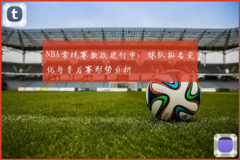 NBA常规赛激战进行中,球队排名变化与季后赛形势分析
