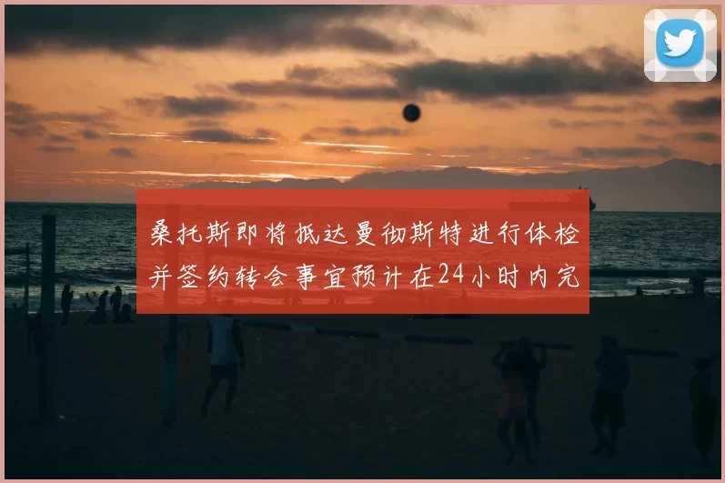桑托斯即将抵达曼彻斯特进行体检并签约转会事宜预计在24小时内完成