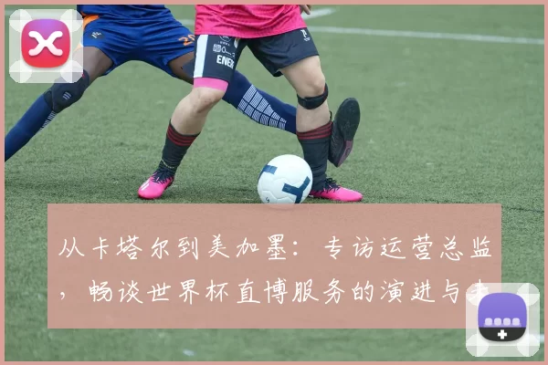 从卡塔尔到美加墨：专访运营总监，畅谈世界杯直博服务的演进与未来