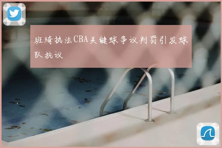 班琦执法CBA关键球争议判罚引发球队抗议
