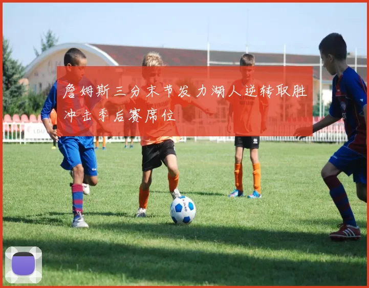 詹姆斯三分末节发力湖人逆转取胜冲击季后赛席位
