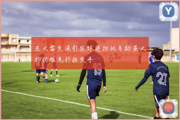 王大雷失误引发球迷担忧年龄虽大却仍难免扑救失手