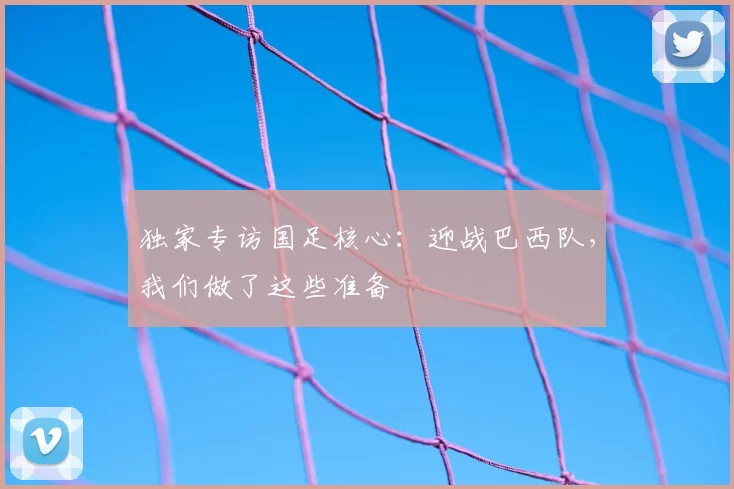 独家专访国足核心:迎战巴西队,我们做了这些准备