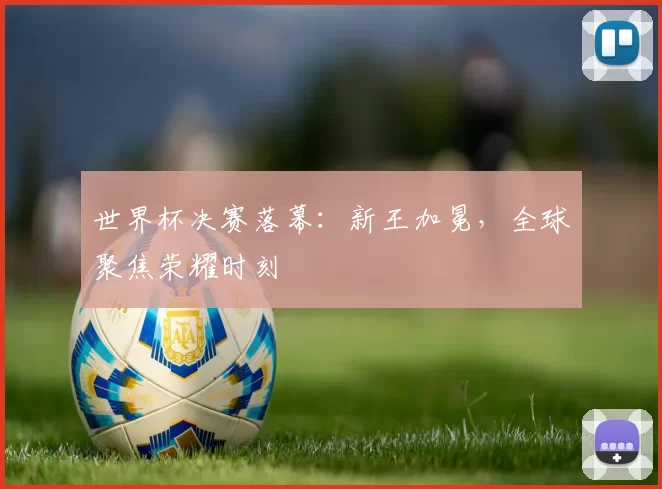 世界杯决赛落幕:新王加冕,全球聚焦荣耀时刻