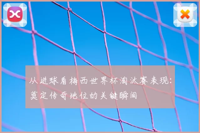 从进球看梅西世界杯淘汰赛表现:奠定传奇地位的关键瞬间