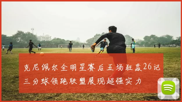 克尼佩尔全明星赛后五场狂轰26记三分球领跑联盟展现超强实力