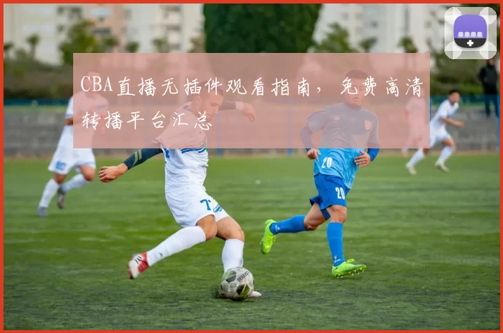 CBA直播无插件观看指南,免费高清转播平台汇总