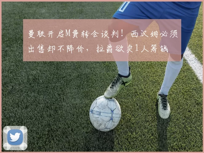 曼联开启M费转会谈判！西汉姆必须出售却不降价，拉爵欲卖1人筹钱