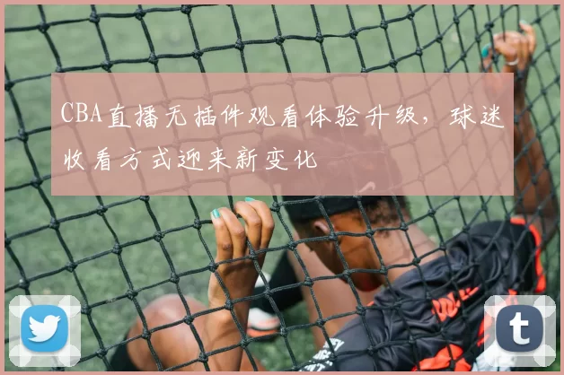 CBA直播无插件观看体验升级,球迷收看方式迎来新变化