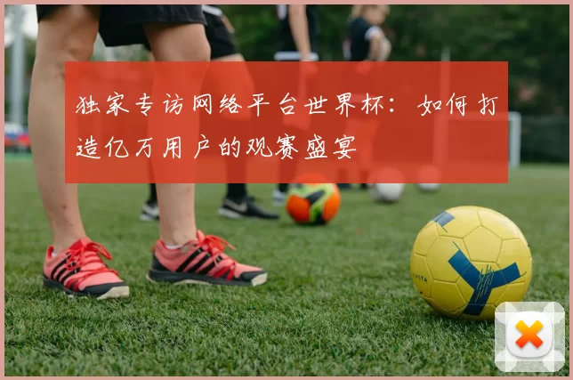 独家专访网络平台世界杯:如何打造亿万用户的观赛盛宴