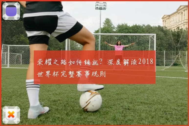 荣耀之路如何铺就?深度解读2018世界杯完整赛事规则