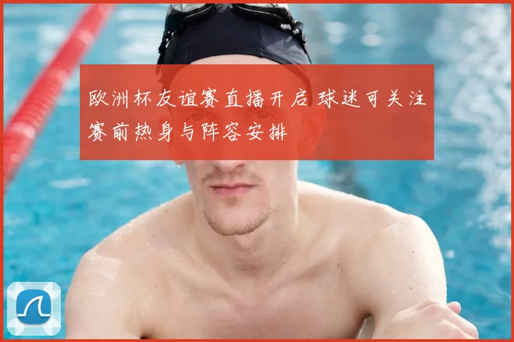 欧洲杯友谊赛直播开启 球迷可关注赛前热身与阵容安排