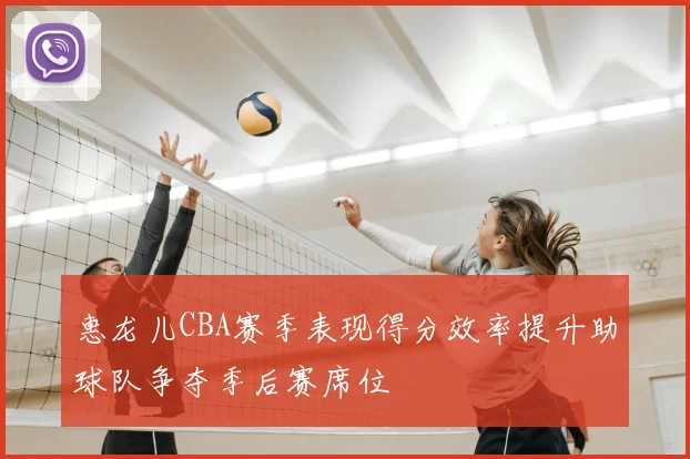 惠龙儿CBA赛季表现得分效率提升助球队争夺季后赛席位