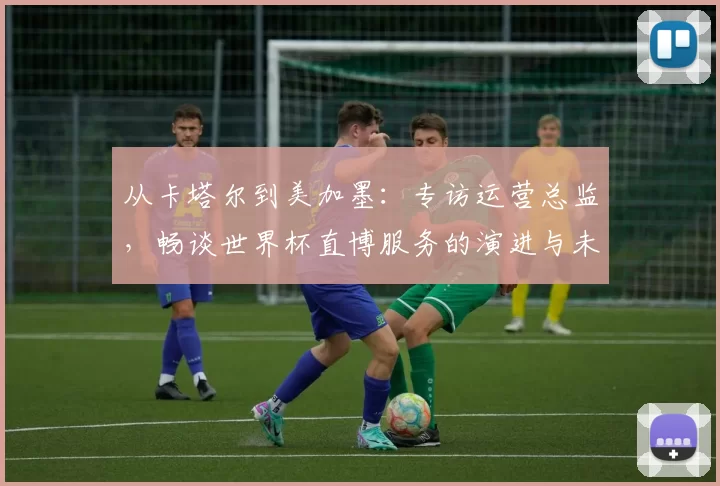 从卡塔尔到美加墨:专访运营总监,畅谈世界杯直博服务的演进与未来