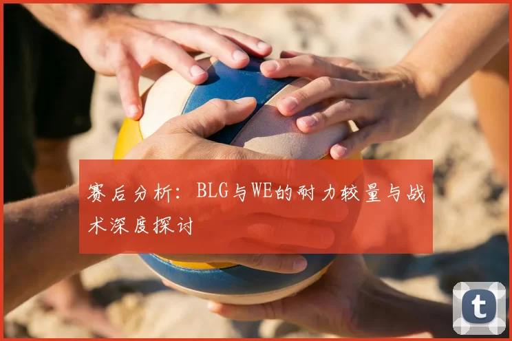 赛后分析:BLG与WE的耐力较量与战术深度探讨