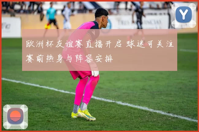 欧洲杯友谊赛直播开启 球迷可关注赛前热身与阵容安排