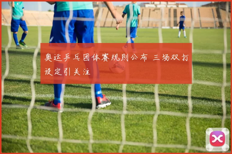 奥运乒乓团体赛规则公布 三场双打设定引关注