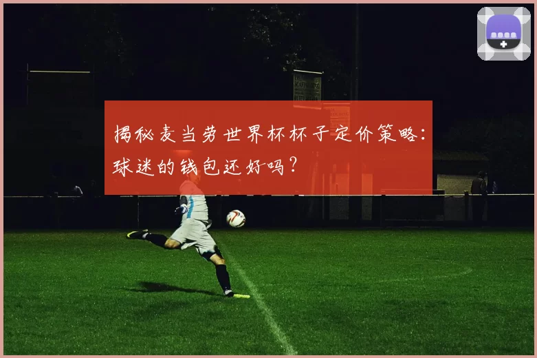 揭秘麦当劳世界杯杯子定价策略:球迷的钱包还好吗?