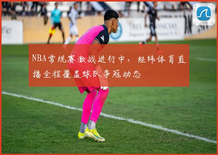 NBA常规赛激战进行中，经纬体育直播全程覆盖球队争冠动态