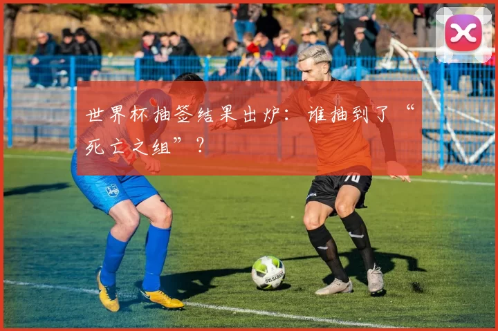世界杯抽签结果出炉:谁抽到了“死亡之组”?