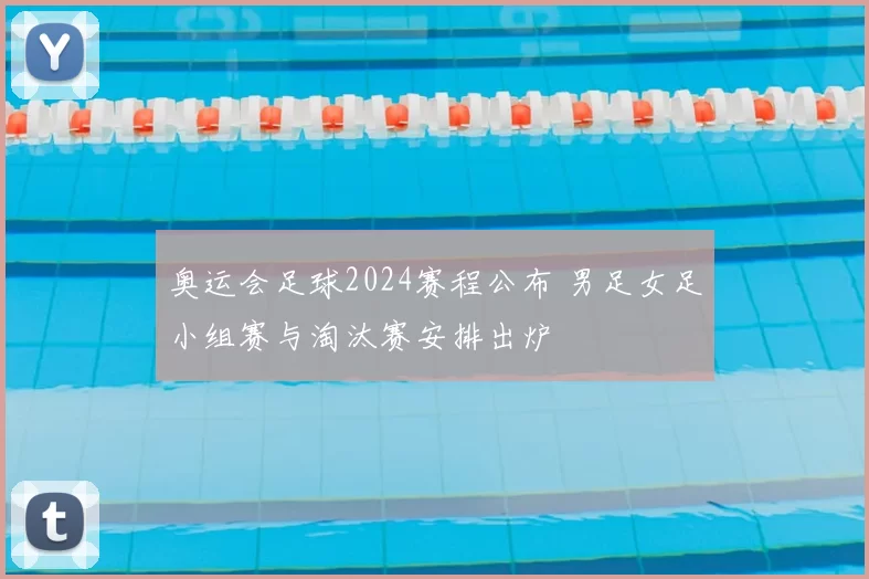 奥运会足球2024赛程公布 男足女足小组赛与淘汰赛安排出炉