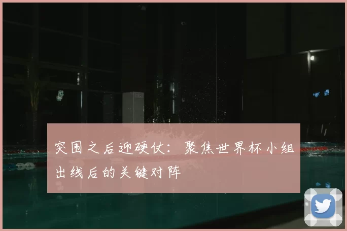 突围之后迎硬仗：聚焦世界杯小组出线后的关键对阵