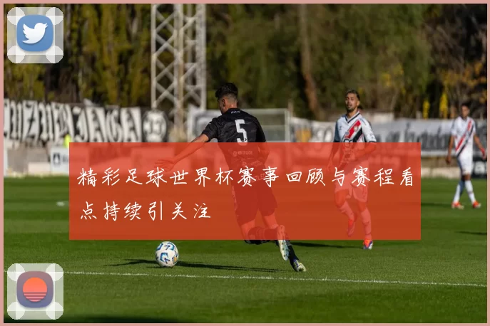 精彩足球世界杯赛事回顾与赛程看点持续引关注
