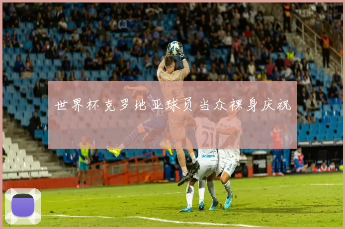 世界杯克罗地亚球员当众裸身庆祝