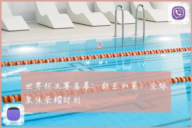 世界杯决赛落幕:新王加冕,全球聚焦荣耀时刻