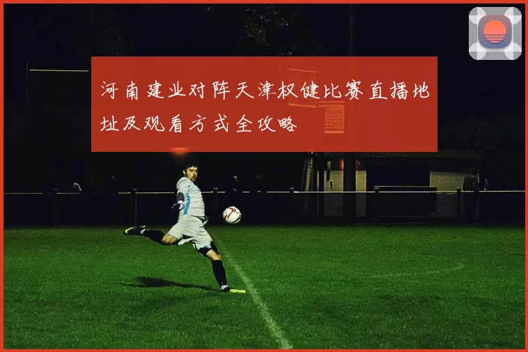 河南建业对阵天津权健比赛直播地址及观看方式全攻略