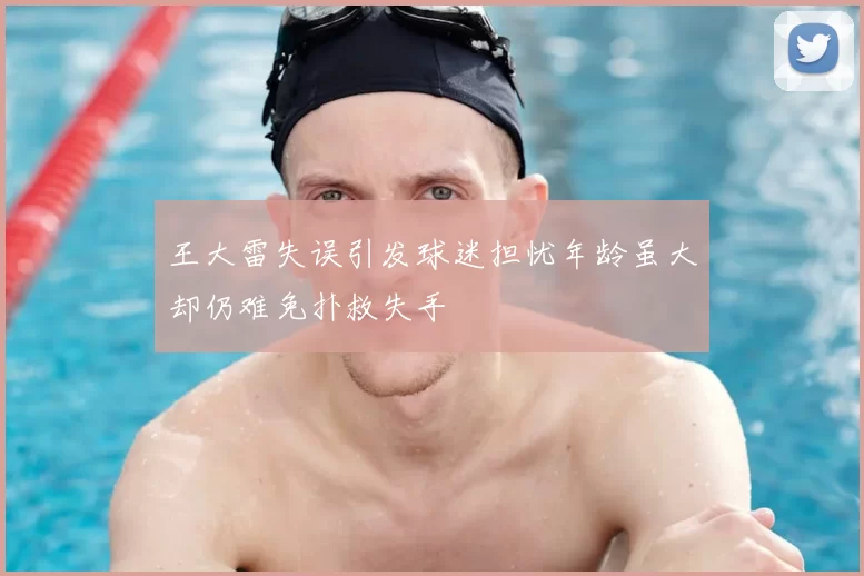 王大雷失误引发球迷担忧年龄虽大却仍难免扑救失手