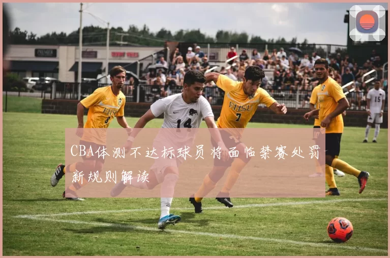CBA体测不达标球员将面临禁赛处罚新规则解读