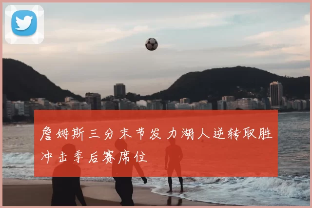 詹姆斯三分末节发力湖人逆转取胜冲击季后赛席位
