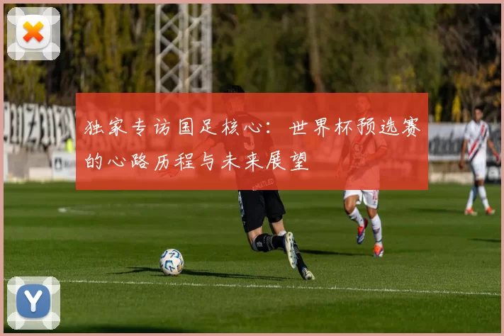 独家专访国足核心:世界杯预选赛的心路历程与未来展望