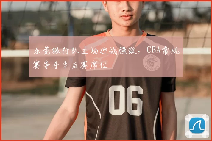 东莞银行队主场迎战强敌,CBA常规赛争夺季后赛席位
