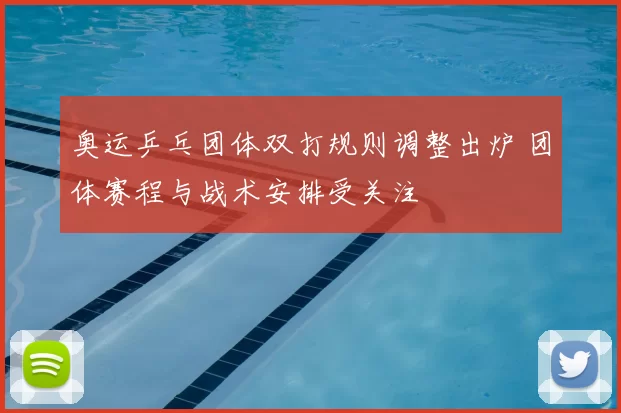 奥运乒乓团体双打规则调整出炉 团体赛程与战术安排受关注
