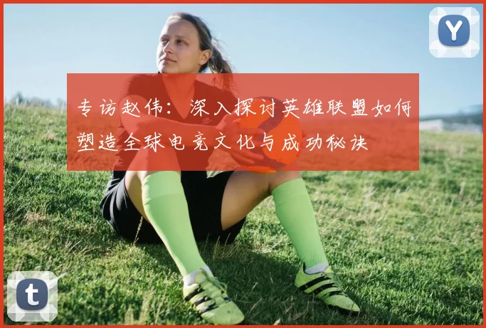 专访赵伟:深入探讨英雄联盟如何塑造全球电竞文化与成功秘诀
