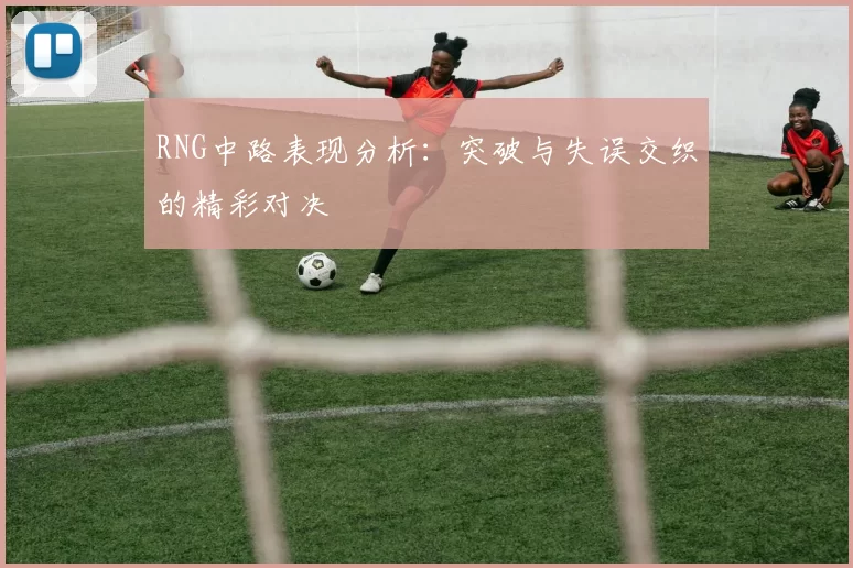 RNG中路表现分析:突破与失误交织的精彩对决