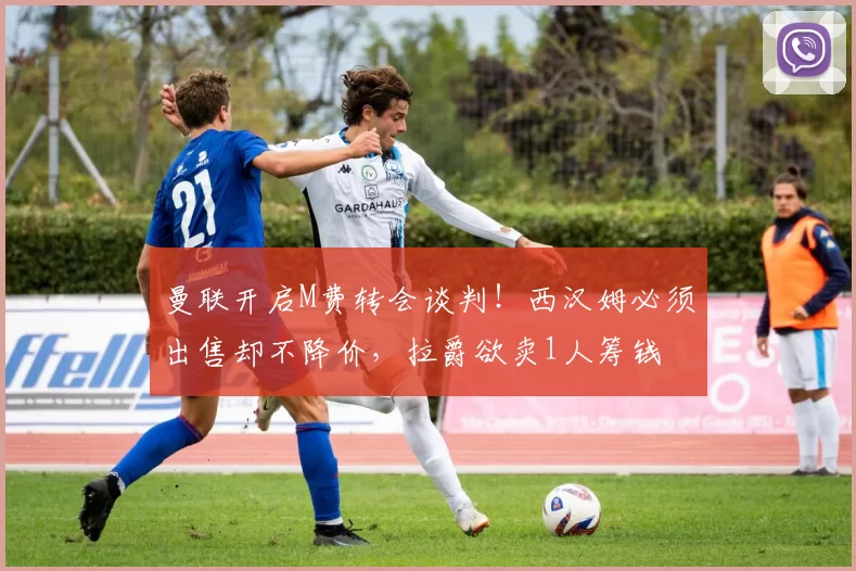 曼联开启M费转会谈判！西汉姆必须出售却不降价，拉爵欲卖1人筹钱