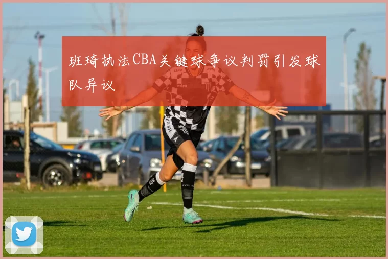班琦执法CBA关键球争议判罚引发球队异议