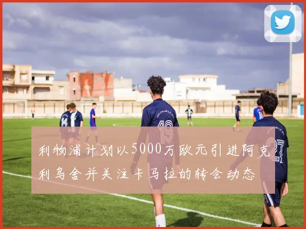 利物浦计划以5000万欧元引进阿克利乌舍并关注卡马拉的转会动态