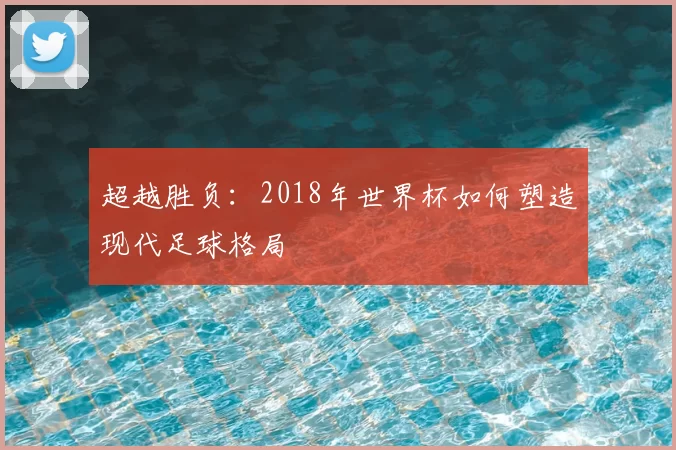 超越胜负:2018年世界杯如何塑造现代足球格局