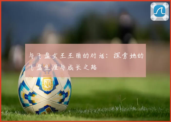 与飞盘女王王丽的对话：探索她的飞盘生涯与成长之路