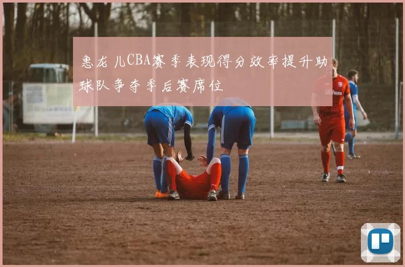 惠龙儿CBA赛季表现得分效率提升助球队争夺季后赛席位