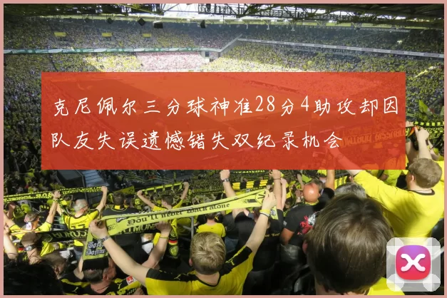 克尼佩尔三分球神准28分4助攻却因队友失误遗憾错失双纪录机会