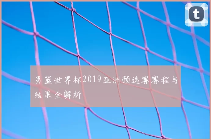 男篮世界杯2019亚洲预选赛赛程与结果全解析